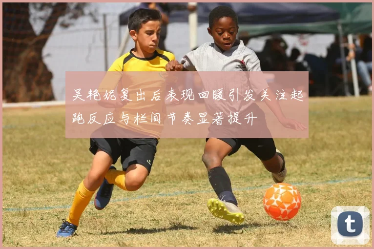吴艳妮复出后表现回暖引发关注起跑反应与栏间节奏显著提升