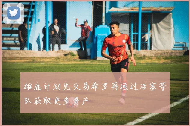 雄鹿计划先交易希罗再通过活塞等队获取更多资产